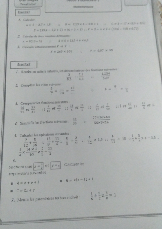 Zamakhchari Mathomatinues
Exercice1
1. Calculer
A=5-2.7* 1.8;; B=2.13* 4-0.8+2; C=3-17* (9.9+0.1)
E=(13.2-5.2+2)* (6+3* 2);; F=5-4* 2+(19.6-(10-(1))
2. Calculer de deux manières différentes
A=8(10-5); B=6* 12.5+6* 6.5
3. Calculer astucieusement X et Y
x=265* 101;; Y=0.87* 99
Exercice2
7. Rendre en entiers naturels, les dénominateurs des fractions suivantes
 3/0.5 /  (7.1)/4.5 ;;  (1,234)/5,67 
2. Complète les vides suivants :
 5/7 = (...)/70 = 15/... ; ; 4= 8/... = (...)/3 
3. Comparer les fractions suivantes
 26/31  et  25/31 ; ;  7/12  et  13/4 ; ;  32/5  et  11/3 ; ;  7/12  et  7/10 ; ;1 et  13/40 ; ;  11/5  et 1.
4. Simplifie les fractions suivantes  18/30 ; (27* 16* 40)/56* 9* 16 
5. Calculer les opérations suivantes  7/12 + 5/36 ;; 13/8 + 11/6 ; 6/5 - 2/9 ;; 4/12 * 1,5;; 4/11 +10; 1/2 + 3/4 * 4-3.5.5=
 5/4 *  (14* 4)/10 *  2/3 - 11/3 
6.
Sachant que x= 3/2  et y= 1/3  Calculer les
expressions suivantes
 A=x+y+1
B=x(x-1)+1
C=2x+y
7. Mettre les parenthèses au bon endroit  1/6 + 5/2 *  3/8 =1