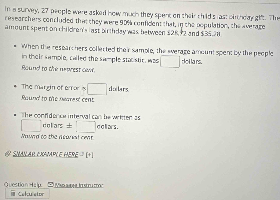 In a survey, 27 people were asked how much they spent on their child's last birthday gift. The 
researchers concluded that they were 90% confident that, in the population, the average 
amount spent on children's last birthday was between $28.72 and $35.28. 
When the researchers collected their sample, the average amount spent by the people 
in their sample, called the sample statistic, was dollars. 
Round to the nearest cent. 
The margin of error is dollars. 
Round to the nearest cent. 
The confidence interval can be written as 
dollars ± dollars. 
Round to the nearest cent. 
SIMILAR EXAMPLE HERE [+] 
Question Help: Message instructor 
Calculator