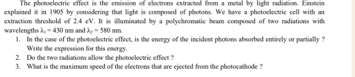 The photoelectric effect is the emission of electrons extracted from a metal by light radiation. Einstein
explained it in 1905 by considering that light is composed of photons. We have a photoelectric cell with an
extraction threshold of 2.4 eV. It is illuminated by a polychromatic beam composed of two radiations with
wavelengths lambda _1=430nm and lambda _2=580nm. 
1. In the case of the photoelectric effect, is the energy of the incident photons absorbed entirely or partially ?
Write the expression for this energy.
2. Do the two radiations allow the photoelectric effect ?
3. What is the maximum speed of the electrons that are ejected from the photocathode ?