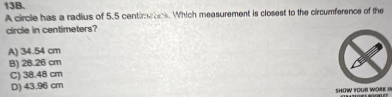 A circle has a radius of 5.5 centimatics. Which measurement is closest to the circumference of the
circle in centimeters?
A) 34.54 cm
B) 26.26 cm
C) 38.48 cm
D) 43.96 cm
SHOW YOUR WORK IN