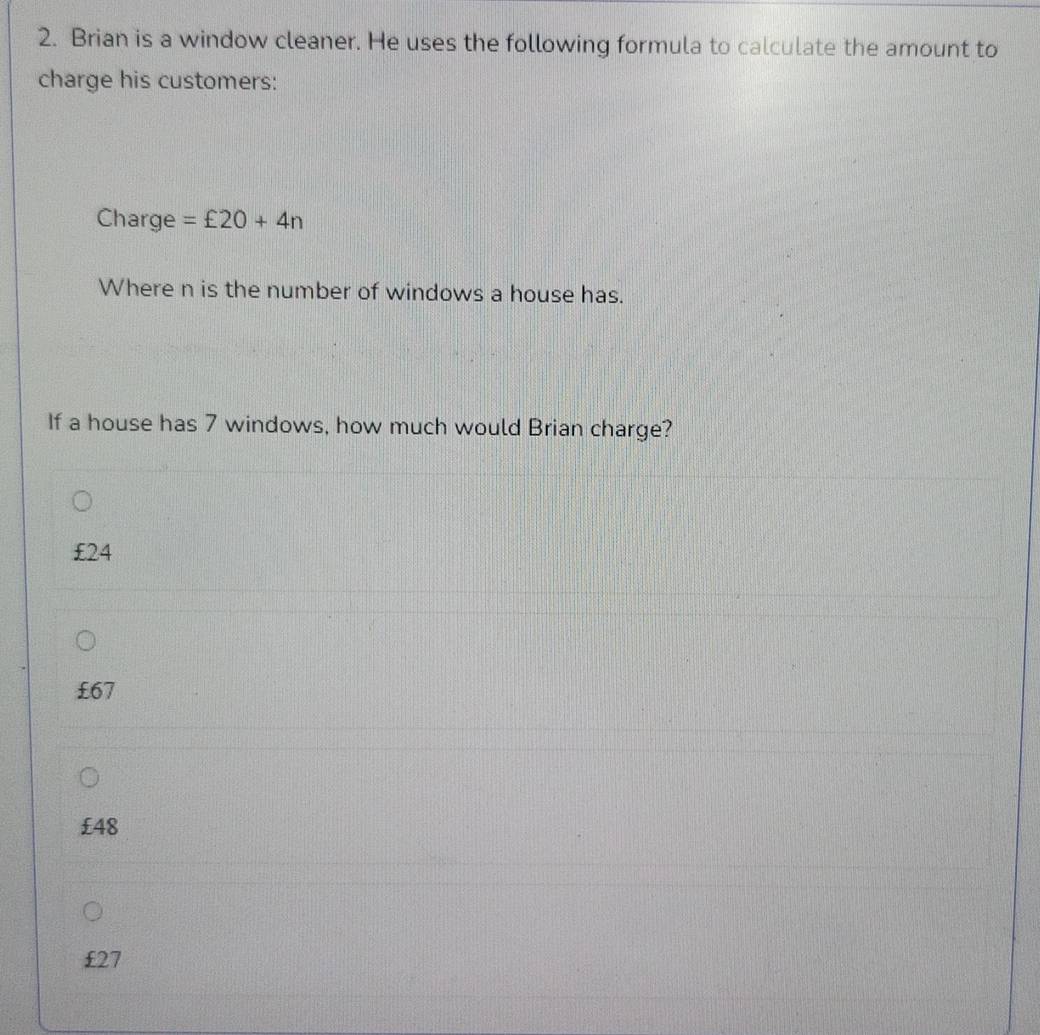 Brian is a window cleaner. He uses the following formula to calculate the amount to
charge his customers:
Charge =£20+4n
Where n is the number of windows a house has.
If a house has 7 windows, how much would Brian charge?
£24
£67
£48
£27