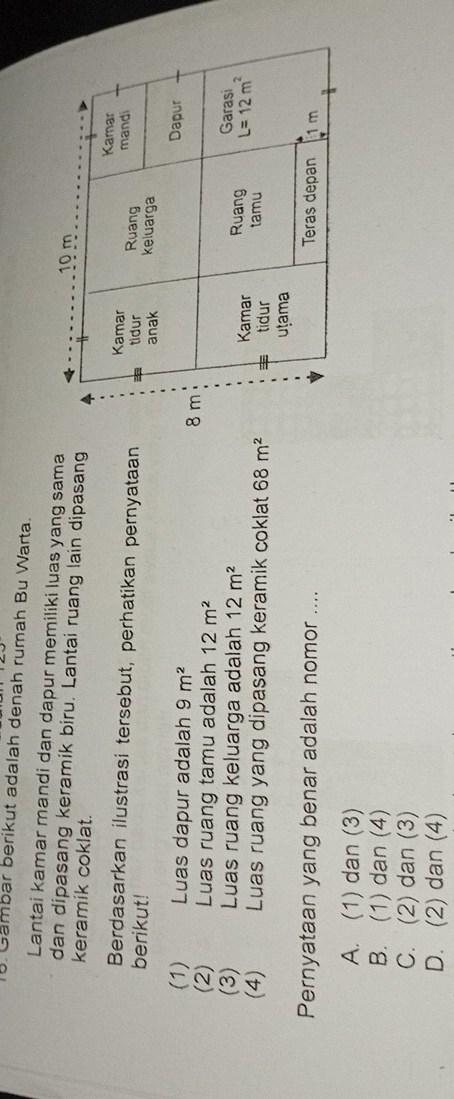 Gambar berikut adalah denah rumah Bu Warta
Lantai kamar mandi dan dapur memiliki luas yang sama
dan dipasang keramik biru. Lantai ruang lain dipasang
keramik coklat.
Berdasarkan ilustrasi tersebut, perhatikan pernyataan
berikut!
(1)      Luas dapur adalah 9m^2
(2) Luas ruang tamu adalah 12m^2
(3) Luas ruang keluarga adalah 12m^2
(4) Luas ruang yang dipasang keramik coklat 68m^2
Pernyataan yang benar adalah nomor ....
A. (1) dan (3)
B. (1) dan (4)
C. (2) dan (3)
D. (2) dan (4)