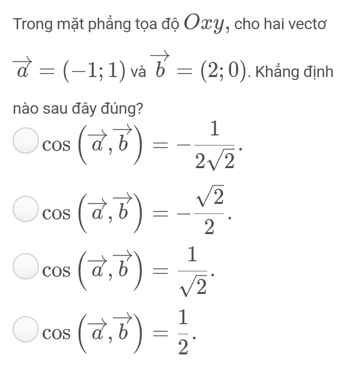 Trong mặt phẳng tọa độ Oxy, cho hai vectơ
vector a=(-1;1) và vector b=(2;0). Khẳng định
nào sau đây đúng?
cos (vector a,vector b)=- 1/2sqrt(2) .
cos (vector a, vector b)=- sqrt(2)/2 .
cos (vector a,vector b)= 1/sqrt(2) .
cos (vector a, vector b)= 1/2 .