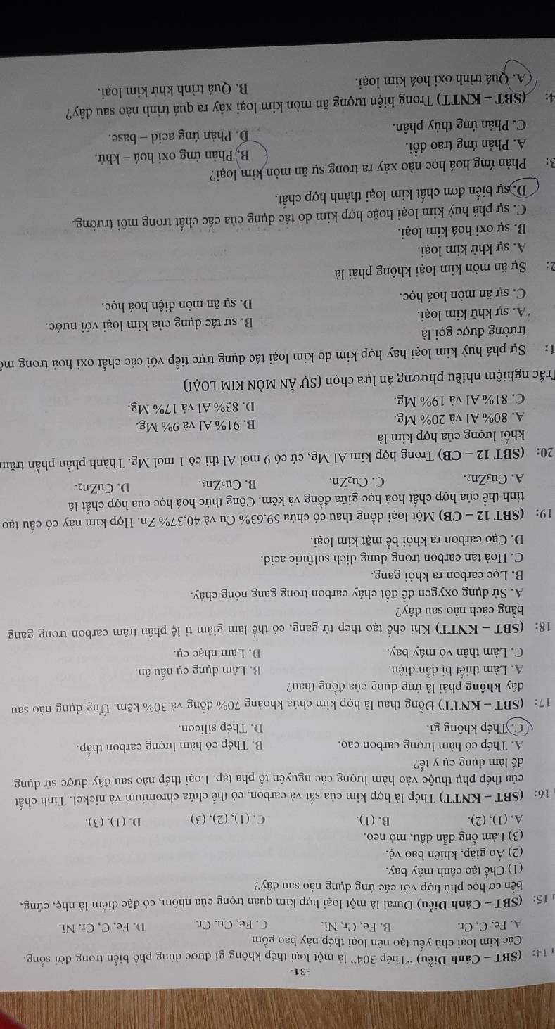31-
14: (SBT - Cánh Diều) “Thép 304” là một loại thép không gi được dùng phố biến trong đời sống.
Các kim loại chủ yểu tạo nên loại thép này bao gồm
A. Fe, C. Cr. B. Fe, Cr, Ni. C. Fe. Cu, Cr. D. Fe, C, Cr, Ni.
* 15: (SBT - Cánh Diều) Dural là một loại hợp kim quan trọng của nhôm, có đặc điểm là nhẹ, cứng,
bền cơ học phù hợp với các ứng dụng nào sau dây?
(1) Chế tạo cánh máy bay.
(2) Áo giáp, khiên bảo vệ.
(3) Làm ống dẫn dầu, mỏ neo.
A. (1), (2) B. (1). C. (1), (2), (3). D. (1), (3).
16: (SBT - KNTT) Thép là hợp kim của sắt và carbon, có thể chứa chromium và nickel. Tính chất
của thép phụ thuộc vào hàm lượng các nguyên tố pha tạp. Loại thép nào sau đây được sử dụng
để làm dụng cụ y tế?
A. Thép có hàm lượng carbon cao. B. Thép có hàm lượng carbon thấp.
C. Thép không gi. D. Thép silicon.
17: (SBT - KNTT) Đồng thau là hợp kim chứa khoảng 70% đồng và 30% kẽm. Ứng dụng nào sau
đây không phải là ứng dụng của đồng thau?
A. Làm thiết bị dẫn điện. B. Làm dụng cụ nấu ăn.
C. Làm thân vỏ máy bay. D. Làm nhạc cụ.
18: (SBT - KNTT) Khi chế tạo thép từ gang, có thể làm giảm tỉ lệ phần trăm carbon trong gang
bằng cách nào sau đây?
A. Sử dụng oxygen đề đốt cháy carbon trong gang nóng chảy.
B. Lọc carbon ra khỏi gang.
C. Hoà tan carbon trong dung dịch sulfuric acid.
D. Cạo carbon ra khỏi bề mặt kim loại.
19: (SBT 12 - CB) Một loại đồng thau có chứa 59,63% Cu và 40,37% Zn. Hợp kim này có cấu tạo
tinh thể của hợp chất hoá học giữa đồng và kẽm. Công thức hoá học của hợp chất là
A. Cu₃Zn2. C. Cu₂Zn. B. Cu₂Zn3. D. CuZn2.
20: (SBT 12 - CB) Trong hợp kim Al Mg, cứ có 9 mol Al thì có 1 mol Mg. Thành phần phần trăm
khối lượng của hợp kim là
A. 80% Al và 20% Mg. B. 91% Al và 9% Mg.
C. 81% Al và 19% Mg. D. 83% Al và 17% Mg.
Trắc nghiệm nhiều phương án lựa chọn (SƯ ĂN MÒN KIM LOAI)
1: Sự phá huỷ kim loại hay hợp kim do kim loại tác dụng trực tiếp với các chất oxi hoá trong mô
trường được gọi là
A. sự khử kim loại. B. sự tác dụng của kim loại với nước.
C. sự ăn mòn hoá học. D. sự ăn mòn điện hoá học.
2:Sự ăn mòn kim loại không phải là
A. sự khử kim loại.
B. sự oxi hoá kim loại.
C. sự phá huỷ kim loại hoặc hợp kim do tác dụng của các chất trong môi trường.
D. sự biến đơn chất kim loại thành hợp chất.
3: Phản ứng hoá học nào xảy ra trong sự ăn mòn kim loại?
A. Phản ứng trao đổi. B) Phản ứng oxi hoá - khử.
C. Phản ứng thủy phân. D. Phản ứng acid - base.
4:  (SBT - KNTT) Trong hiện tượng ăn mòn kim loại xảy ra quá trình nào sau đây?
A. Quá trình oxi hoá kim loại. B. Quá trình khử kim loại.