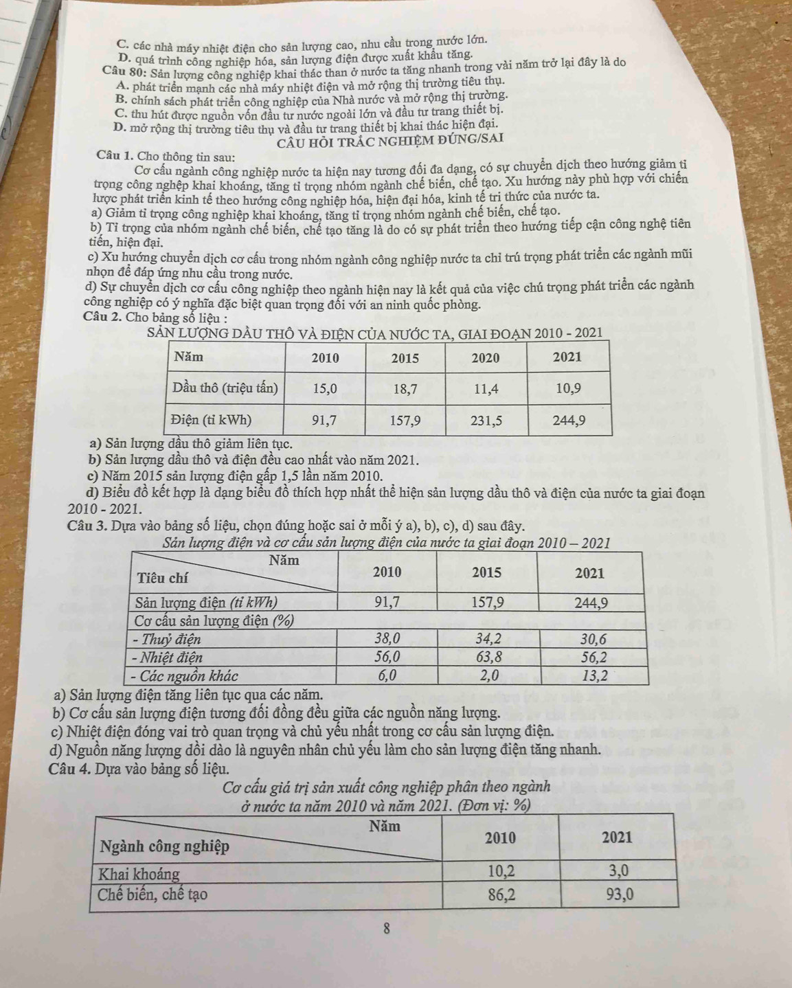 C. các nhà máy nhiệt điện cho sản lượng cao, nhu cầu trong nước lớn.
D. quá trình công nghiệp hóa, sản lượng điện được xuất khẩu tăng.
Câu 80: Sản lượng công nghiệp khai thác than ở nước ta tăng nhanh trong vài năm trở lại đây là do
A. phát triển mạnh các nhà máy nhiệt điện và mở rộng thị trường tiêu thụ.
B. chính sách phát triển công nghiệp của Nhà nước và mở rộng thị trường.
C. thu hút được nguồn vốn đầu tư nước ngoài lớn và đầu tư trang thiết bị.
D. mở rộng thị trường tiêu thụ và đầu tư trang thiết bị khai thác hiện đại.
cÂU HÒI TRÁC NGHIỆM ĐÚNG/SAI
Câu 1. Cho thông tin sau:
Cơ cấu ngành công nghiệp nước ta hiện nay tương đối đa dạng, có sự chuyển dịch theo hướng giảm tỉ
trọng công nghệp khai khoáng, tăng tỉ trọng nhóm ngành chế biến, chế tạo. Xu hướng này phù hợp với chiến
hược phát triển kinh tế theo hướng công nghiệp hóa, hiện đại hóa, kinh tế tri thức của nước ta.
a) Giảm tỉ trọng công nghiệp khai khoáng, tăng tỉ trong nhóm ngành chế biến, chế tạo.
b) Tỉ trọng của nhóm ngành chế biển, chế tạo tăng là do có sự phát triển theo hướng tiếp cận công nghệ tiên
tiến, hiện đại.
c) Xu hướng chuyển dịch cơ cấu trong nhóm ngành công nghiệp nước ta chỉ trú trọng phát triển các ngành mũi
nhọn đề đáp ứng nhu cầu trong nước.
d) Sự chuyển dịch cơ cấu công nghiệp theo ngành hiện nay là kết quả của việc chú trọng phát triển các ngành
công nghiệp có ý nghĩa đặc biệt quan trọng đổi với an ninh quốc phòng.
Câu 2. Cho bảng số liệu :
SẢN LƯợNG DÂU THÔ VÀ đIỆN CủA NƯỚC TA, GIAI ĐOẠN 2010 - 2021
a) Sản
b) Sản lượng dầu thô và điện đều cao nhất vào năm 2021.
c) Năm 2015 sản lượng điện gấp 1,5 lần năm 2010.
d) Biểu đồ kết hợp là dạng biểu đồ thích hợp nhất thể hiện sản lượng dầu thô và điện của nước ta giai đoạn
2010 - 2021.
Câu 3. Dựa vào bảng số liệu, chọn đúng hoặc sai ở mỗi ý a), b), c), d) sau đây.
a) S
b) Cơ cấu sản lượng điện tương đối đồng đều giữa các nguồn năng lượng.
c) Nhiệt điện đóng vai trò quan trọng và chủ yếu nhất trong cơ cấu sản lượng điện.
d) Nguồn năng lượng dồi dào là nguyên nhân chủ yếu làm cho sản lượng điện tăng nhanh.
Câu 4. Dựa vào bảng số liệu.
Cơ cấu giá trị sản xuất công nghiệp phân theo ngành
8