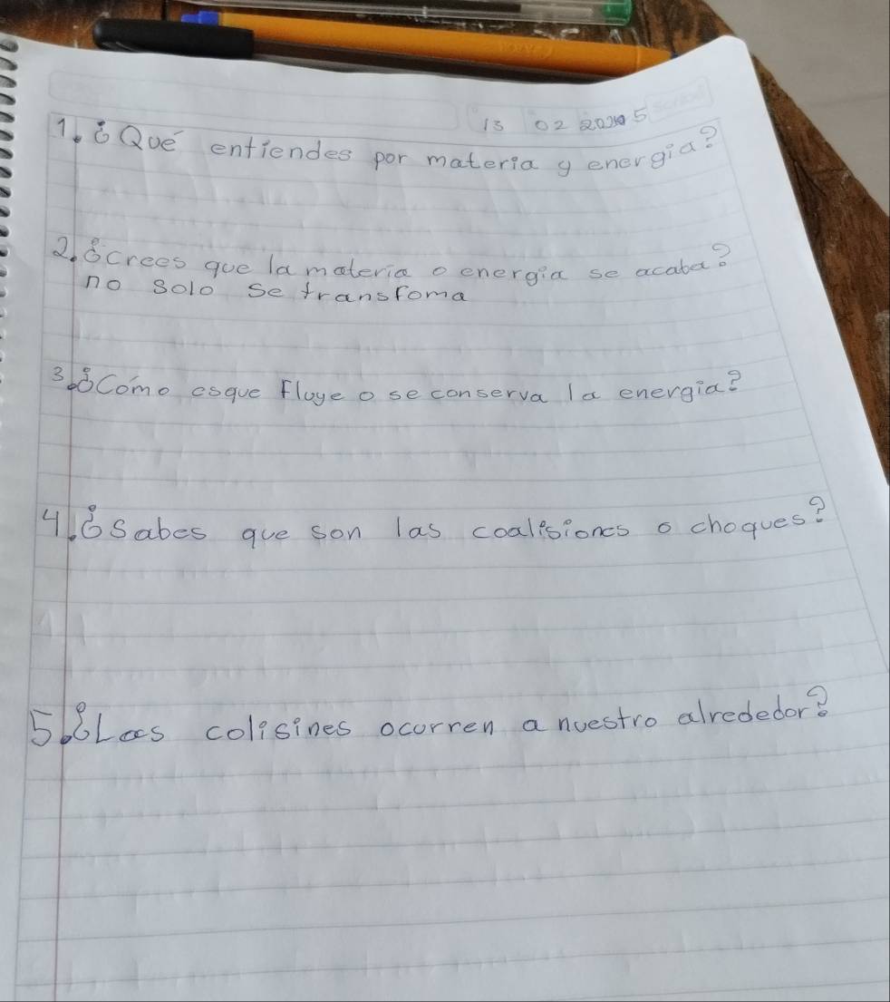 13 02 20005 
16Qve entiendes por materla y energia? 
2Screes gue lamateric o energia se acatar? 
no solo se transfome 
368Como esque Floye o se conserva la energia? 
46Sabes gue son las coalesioncs o chogues? 
5boLes colisines ocorren a nuestro alrededor?