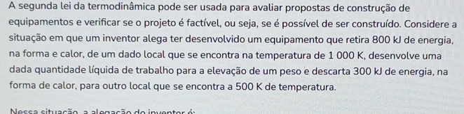 A segunda lei da termodinâmica pode ser usada para avaliar propostas de construção de 
equipamentos e verificar se o projeto é factível, ou seja, se é possível de ser construído. Considere a 
situação em que um inventor alega ter desenvolvido um equipamento que retira 800 kJ de energia, 
na forma e calor, de um dado local que se encontra na temperatura de 1 000 K, desenvolve uma 
dada quantidade líquida de trabalho para a elevação de um peso e descarta 300 kJ de energia, na 
forma de calor, para outro local que se encontra a 500 K de temperatura. 
Nessa situação a alogação do inventor é: