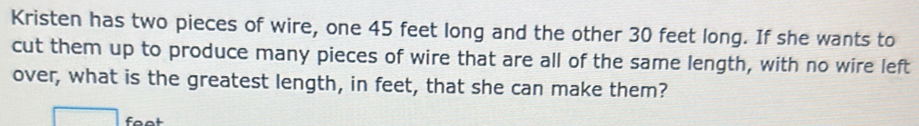 Kristen has two pieces of wire, one 45 feet long and the other 30 feet long. If she wants to 
cut them up to produce many pieces of wire that are all of the same length, with no wire left 
over, what is the greatest length, in feet, that she can make them?