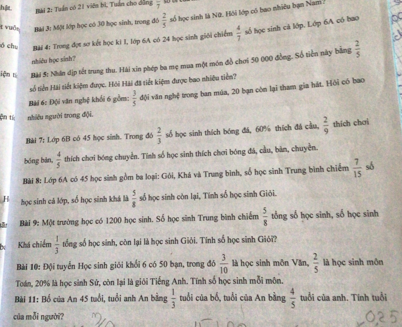 hật. Bài 2: Tuấn có 21 viên bi, Tuấn cho dũng overline 7
ít vuôn Bài 3: Một lớp học có 30 học sinh, trong đó  2/5  số học sinh là Nữ. Hỏi lớp có bao nhiêu bạn Nam 
ó chu Bài 4: Trong đợt sơ kết học kì I, lớp 6A có 24 học sinh giỏi chiếm  4/7  số học sinh cả lớp. Lớp 6A có bao
nhiêu học sinh?
iện tí Bài 5: Nhân dịp tết trung thu. Hải xin phép ba mẹ mua một món đồ chơi 50 000 đồng. Số tiền này bằng  2/5 
số tiền Hải tiết kiệm được. Hỏi Hải đã tiết kiệm được bao nhiêu tiền?
Bài 6: Đội văn nghệ khối 6 gồm:  3/5  đội văn nghệ trong ban múa, 20 bạn còn lại tham gia hát. Hỏi có bao
ện tí nhiêu người trong đội.
Bài 7: Lớp 6B có 45 học sinh. Trong đó  2/3  số học sinh thích bóng đá, 60% thích đá cầu,  2/9  thích chơi
bóng bàn,  4/5  thích chơi bóng chuyền. Tính số học sinh thích chơi bóng đá, cầu, bàn, chuyền.
Bài 8: Lớp 6A có 45 học sinh gồm ba loại: Gỏi, Khá và Trung bình, số học sinh Trung bình chiếm  7/15  số
H học sinh cả lớp, số học sinh khá là  5/8  số học sinh còn lại, Tính số học sinh Giỏi.
lãr  Bài 9: Một trường học có 1200 học sinh. Số học sinh Trung bình chiếm  5/8  tổng số học sinh, số học sinh
ba Khá chiếm  1/3  tổng số học sinh, còn lại là học sinh Giỏi. Tính số học sinh Giỏi?
Bài 10: Đội tuyển Học sinh giỏi khối 6 có 50 bạn, trong đó  3/10  là học sinh môn Văn,  2/5  là học sinh môn
Toán, 20% là học sinh Sử, còn lại là giỏi Tiếng Anh. Tính số học sinh mỗi môn.
Bài 11: Bố của An 45 tuổi, tuổi anh An bằng  1/3  tuổi của bố, tuổi của An bằng  4/5  tuổi của anh. Tính tuổi
của mỗi người?