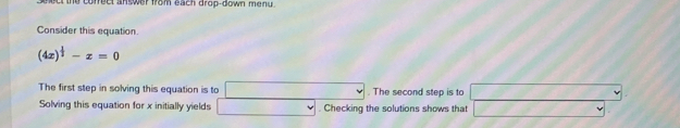 ct the correct an wer from each drop-down menu . 
Consider this equation.
(4x)^ 1/2 -x=0
The first step in solving this equation is to  sqrt(2)/2 . The second step is to 
v 
Solving this equation for x initially yields^ v . Checking the solutions shows that 2x^2,