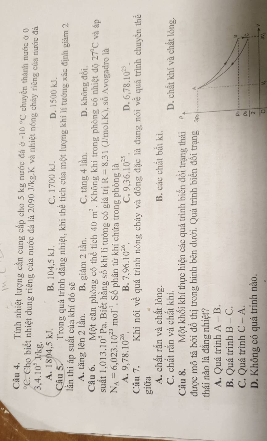 Tính nhiệt lượng cần cung cấp cho 5 kg nước đá ở -10°C chuyên thành nước ở 0°C. Cho biết nhiệt dung riêng của nước đá là 2090 J/kg.K và nhiệt nóng chảy riêng của nước đá
3,4.10^5J/kg.
A. 1804,5 kJ. B. 104,5 kJ. C. 1700 kJ. D. 1500 kJ.
Câu 5. Trong quá trình đẳng nhiệt, khi thể tích của một lượng khí lí tưởng xác định giảm 2
lần thì áp suất của khí đó sẽ
A. tăng lên 2 lần. B. giảm 2 lần. C. tăng 4 lần. D. không đổi.
Câu 6. Một căn phòng có thể tích 40m^3. Không khí trong phòng có nhiệt độ 27°C và áp
suất 1,013.10^5Pa l. Biết hằng số khí lí tưởng có giá trị R=8,31 (J/mol.K), số Avogadro là
N_A=6,023.10^(23)mol^(-1). Số phân tử khí chứa trong phòng là
A. 9,78.10^(26). B. 7,96.10^(26). C. 9,36.10^(25). D. 6,78.10^(23).
Câu 7. Khi nói về quá trình nóng chảy và đông đặc là đang nói về quá trình chuyền thể
giữa
A. chất rắn và chất lỏng. B. các chất bất kì.
C. chất rắn và chất khí. D. chất khí và chất lỏng.
Câu 8. Một khối khí thực hiện các quá trình biến đổi trạng thái
được mô tả bởi đồ thị trong hình bên dưới. Quá trình biến đồi trạng
thái nào là đăng nhiệt?
A. Quá trình A-B.
B. Quá trình B-C.
C. Quá trình C-A.
D. Không có quá trinh nào.
V_0
3V_a