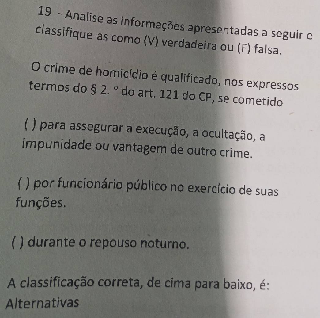 Analise as informações apresentadas a seguir e
classifique-as como (V) verdadeira ou (F) falsa.
O crime de homicídio é qualificado, nos expressos
termos do $2.^circ  do art. 121 do CP, se cometido
( ) para assegurar a execução, a ocultação, a
impunidade ou vantagem de outro crime.
( ) por funcionário público no exercício de suas
funções.
( ) durante o repouso noturno.
A classificação correta, de cima para baixo, é:
Alternativas