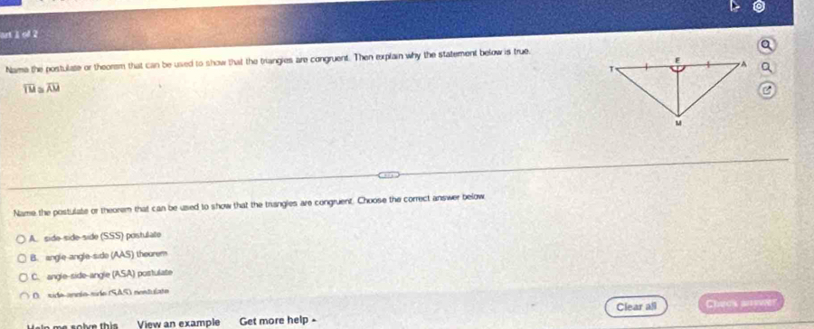 art 1 of 2
Name the postulate or theorsm that can be used to show that the triangies are congruent. Then explain why the statement below is true.
overline TU overline AU
Name the postulate or theorem that can be used to show that the trangles are congruent. Choose the correct answer below
A. side-side-side (SSS) postulate
B. angle-angle-side (AAS) thourem
C. angle-side-angle (ASA) postulate
O sido ancío sido (SAS) nentulato
Clear all Chees ane
Uein me solve this View an example Get more help -