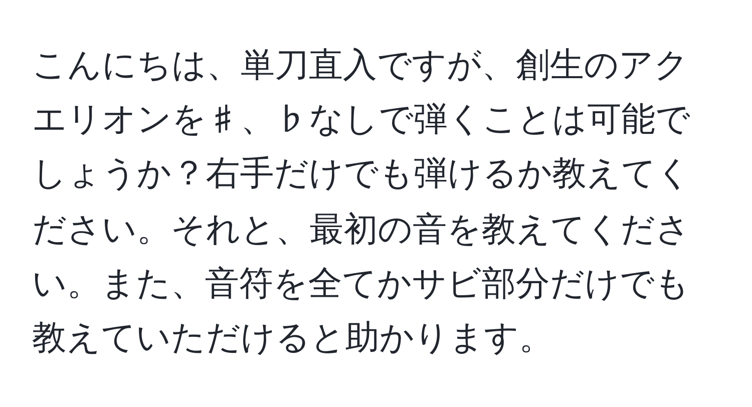 こんにちは、単刀直入ですが、創生のアクエリオンを♯、♭なしで弾くことは可能でしょうか？右手だけでも弾けるか教えてください。それと、最初の音を教えてください。また、音符を全てかサビ部分だけでも教えていただけると助かります。