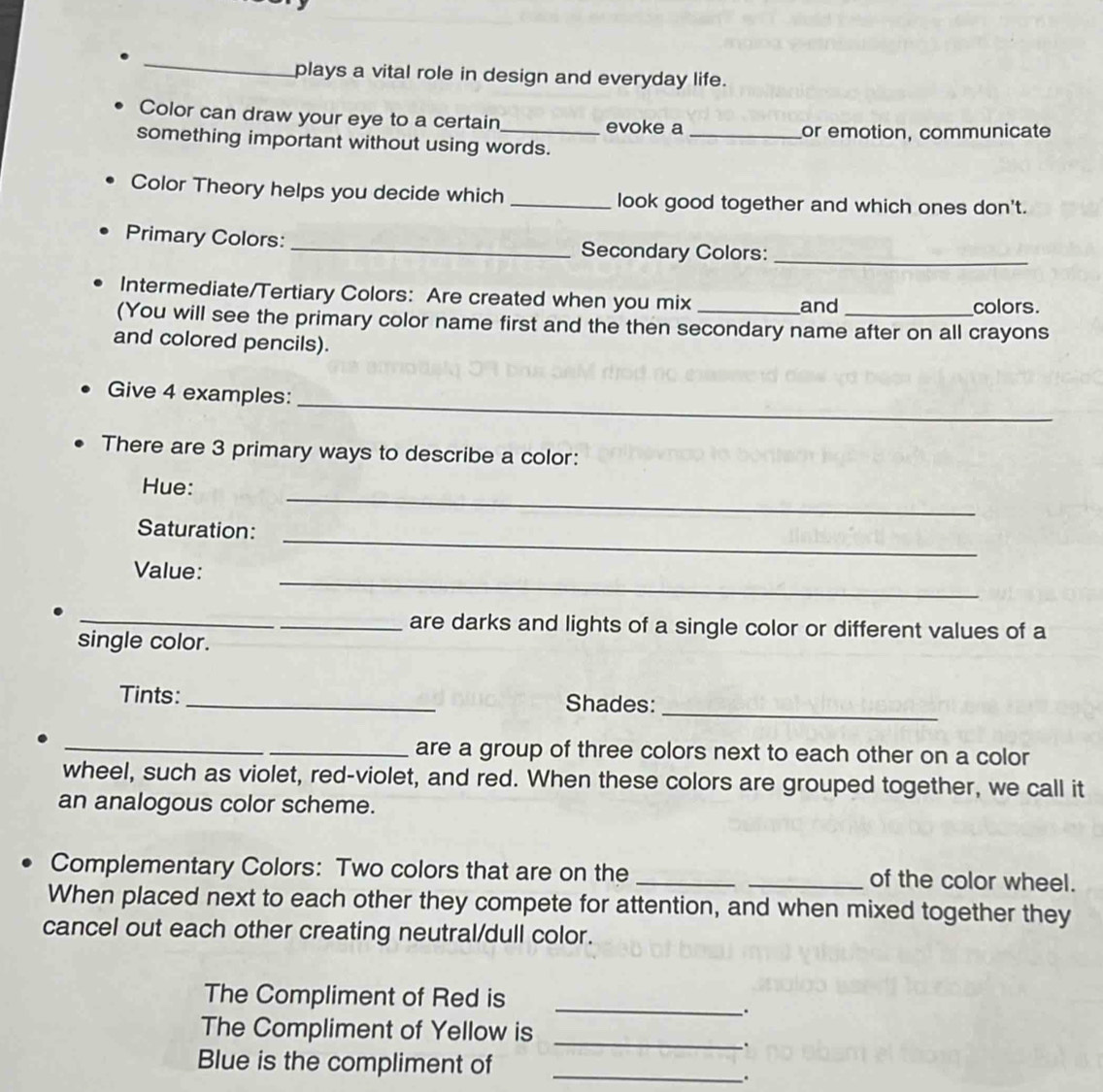 plays a vital role in design and everyday life. 
Color can draw your eye to a certain_ evoke a_ 
or emotion, communicate 
something important without using words. 
Color Theory helps you decide which _look good together and which ones don't. 
Primary Colors: _Secondary Colors:_ 
Intermediate/Tertiary Colors: Are created when you mix colors. 
and 
(You will see the primary color name first and the then secondary name after on all crayons 
and colored pencils). 
_ 
Give 4 examples: 
There are 3 primary ways to describe a color: 
_ 
Hue: 
_ 
Saturation: 
_ 
Value: 
__are darks and lights of a single color or different values of a 
single color. 
Tints: _Shades: 
_ 
__are a group of three colors next to each other on a color 
wheel, such as violet, red-violet, and red. When these colors are grouped together, we call it 
an analogous color scheme. 
Complementary Colors: Two colors that are on the __of the color wheel. 
When placed next to each other they compete for attention, and when mixed together they 
cancel out each other creating neutral/dull color. 
The Compliment of Red is 
_. 
The Compliment of Yellow is 
_、. 
Blue is the compliment of_ 
.