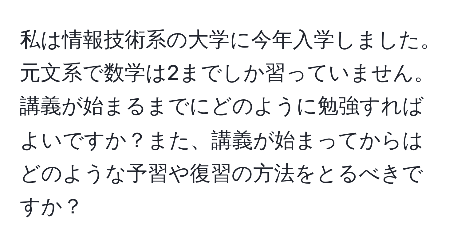 私は情報技術系の大学に今年入学しました。元文系で数学は2までしか習っていません。講義が始まるまでにどのように勉強すればよいですか？また、講義が始まってからはどのような予習や復習の方法をとるべきですか？