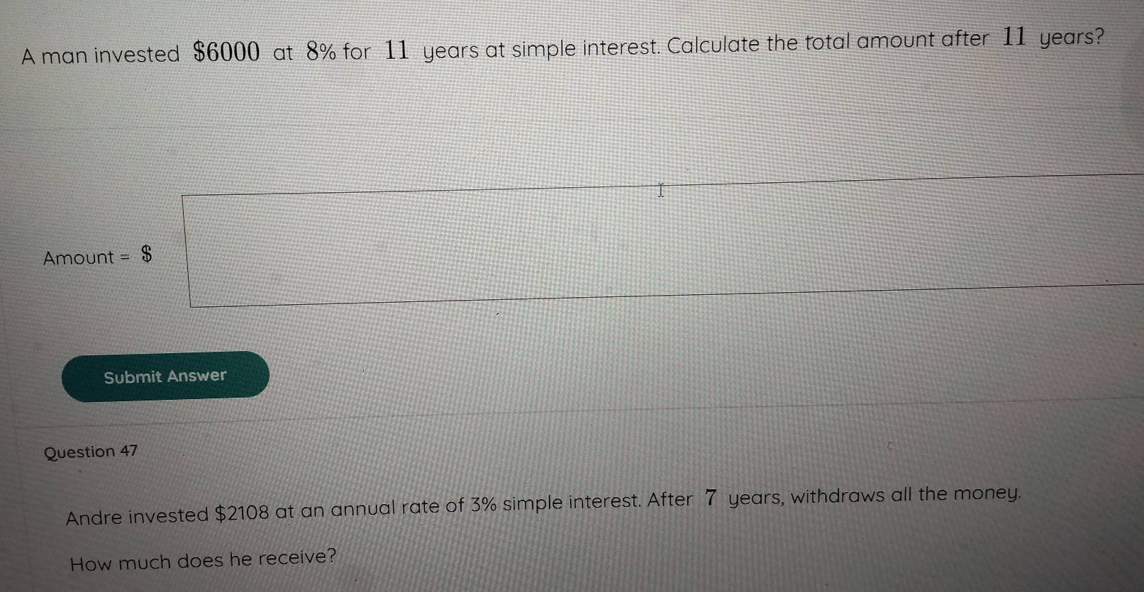 A man invested $6000 at 8% for 11 years at simple interest. Calculate the total amount after 11 years?
Amount = $
Submit Answer 
Question 47 
Andre invested $2108 at an annual rate of 3% simple interest. After 7 years, withdraws all the money. 
How much does he receive?