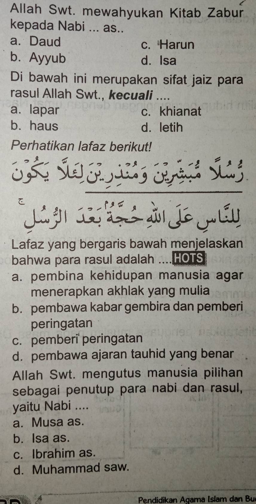 Allah Swt. mewahyukan Kitab Zabur
kepada Nabi ... as..
a. Daud
c. Harun
b. Ayyub d. Isa
Di bawah ini merupakan sifat jaiz para
rasul Allah Swt., kecuali ....
a. lapar c. khianat
b. haus d. letih
Perhatikan lafaz berikut!
à j mái
Lafaz yang bergaris bawah menjelaskan
bahwa para rasul adalah ....HOTS
a. pembina kehidupan manusia agar
menerapkan akhlak yang mulia
b. pembawa kabar gembira dan pemberi
peringatan
c. pemberi' peringatan
d. pembawa ajaran tauhid yang benar
Allah Swt. mengutus manusia pilihan
sebagai penutup para nabi dan rasul,
yaitu Nabi ....
a. Musa as.
b. Isa as.
c. Ibrahim as.
d. Muhammad saw.
Pendidikan Agama Islam dan Bu