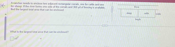 A rancher needs to enclose two adjacent rectangular corrals, one for cattle and one
for sheep. If the river forms one side of the corrals and 360 yd of fencing is available,
find the largest total area that can be enclosed. 
What is the largest total area that can be enclosed?
□ yd^2