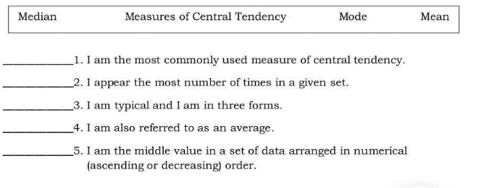 Median Measures of Central Tendency Mode Mean
_1. I am the most commonly used measure of central tendency.
_2. I appear the most number of times in a given set.
_3. I am typical and I am in three forms.
_4. I am also referred to as an average.
_5. I am the middle value in a set of data arranged in numerical
(ascending or decreasing) order.