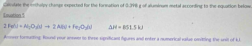 Calculate the enthalpy change expected for the formation of 0.398 g of aluminum metal according to the equation below. 
Equation 5
2Fe(s)+Al_2O_3(s)to 2Al(s)+Fe_2O_3(s) △ H=851.5kJ
Answer formatting: Round your answer to three significant figures and enter a numerical value omitting the unit of kJ.