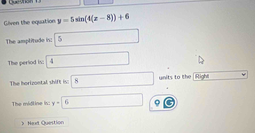 Given the equation y=5sin (4(x-8))+6
The amplitude is: 5
The period is: 4
The horizontal shift is: 8 units to the Right 
The midline is: y=| 6 6
Next Question