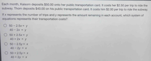 Each month, Kaisorn deposits $50.00 onto her public transportation card. It costs her $2.50 per trip to ride the
subway. Thom deposits $40.00 on his public transportation card. It costs him $2.00 per trip to ride the subway.
If x represents the number of trips and y represents the amount remaining in each account, which system of
equations represents their transportation costs?
50-2.5x=y
40-2x=y
50+2.5x=y
40+2x=y
50-2.5y=x
40-2y=x
50+2.5y=x
40+2y=x