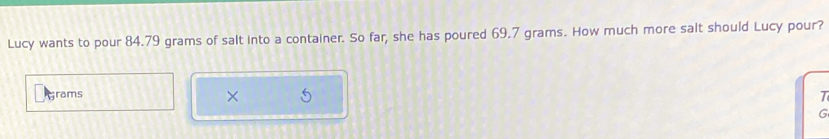 Lucy wants to pour 84.79 grams of salt into a container. So far, she has poured 69.7 grams. How much more salt should Lucy pour? 
rams 
× 
T 
G