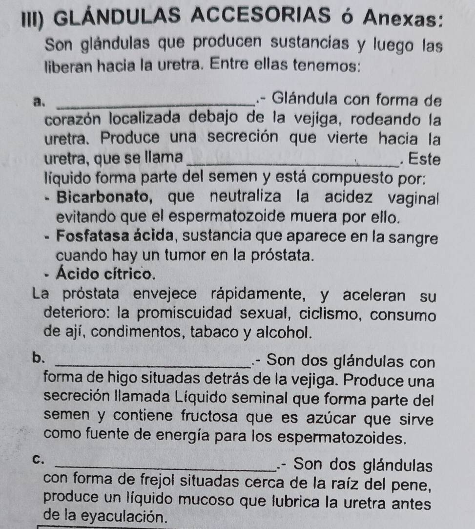 III) GLÁNDULAS ACCESORIAS ó Anexas: 
Son glándulas que producen sustancias y luego las 
liberan hacia la uretra. Entre ellas tenemos: 
a._ 
.- Glándula con forma de 
corazón localizada debajo de la vejiga, rodeando la 
uretra. Produce una secreción que vierte hacia la 
uretra, que se llama _. Este 
líquido forma parte del semen y está compuesto por: 
- Bicarbonato, que neutraliza la acidez vaginal 
evitando que el espermatozoide muera por ello. 
- Fosfatasa ácida, sustancia que aparece en la sangre 
cuando hay un tumor en la próstata. 
- Ácido cítrico. 
La próstata envejece rápidamente, y aceleran su 
deterioro: la promiscuidad sexual, ciclismo, consumo 
de ají, condimentos, tabaco y alcohol. 
b. _.- Son dos glándulas con 
forma de higo situadas detrás de la vejiga. Produce una 
secreción llamada Líquido seminal que forma parte del 
semen y contiene fructosa que es azúcar que sirve 
como fuente de energía para los espermatozoides. 
C. 
_.- Son dos glándulas 
con forma de frejol situadas cerca de la raíz del pene, 
produce un líquido mucoso que lubrica la uretra antes 
de la eyaculación.