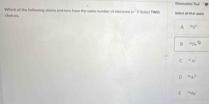 Elimination Tool
Which of the following atoms and ions have the same number of électrons (e^-) ? Select TWO Select all that apply
choices.
A^(26)S^(2-)
B zz_NeLeftrightarrow
:
C^(27)Al
D^(26)Al^(3+)
E^(24)Mg^+