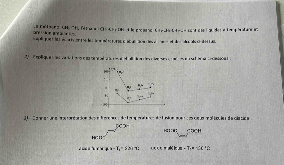 Le méthanol CH_3-OH , l'éthanol CH_3-CH_2-OH et le propanol CH_3-CH_2-CH_2-OH
pression ambiantes. sont des liquides à température et 
Expliquer les écarts entre les températures d'ébullition des alcanes et des alcools ci-dessus. 
2) Expliquer les variations des températures d'ébullition des diverses espèces du schéma ci-dessous :
100 t(^circ C)
'º
50
Is It,Se H,Te
0 H,N
-5 0 ", P
HAs 1L,Sb
-100
3) Donner une interprétation des différences de températures de fusion pour ces deux molécules de diacide : 
COOH 
HOO o COOH 
HOOC 
acide fumarique -T_f=226°C acide maléique -T_f=130°C