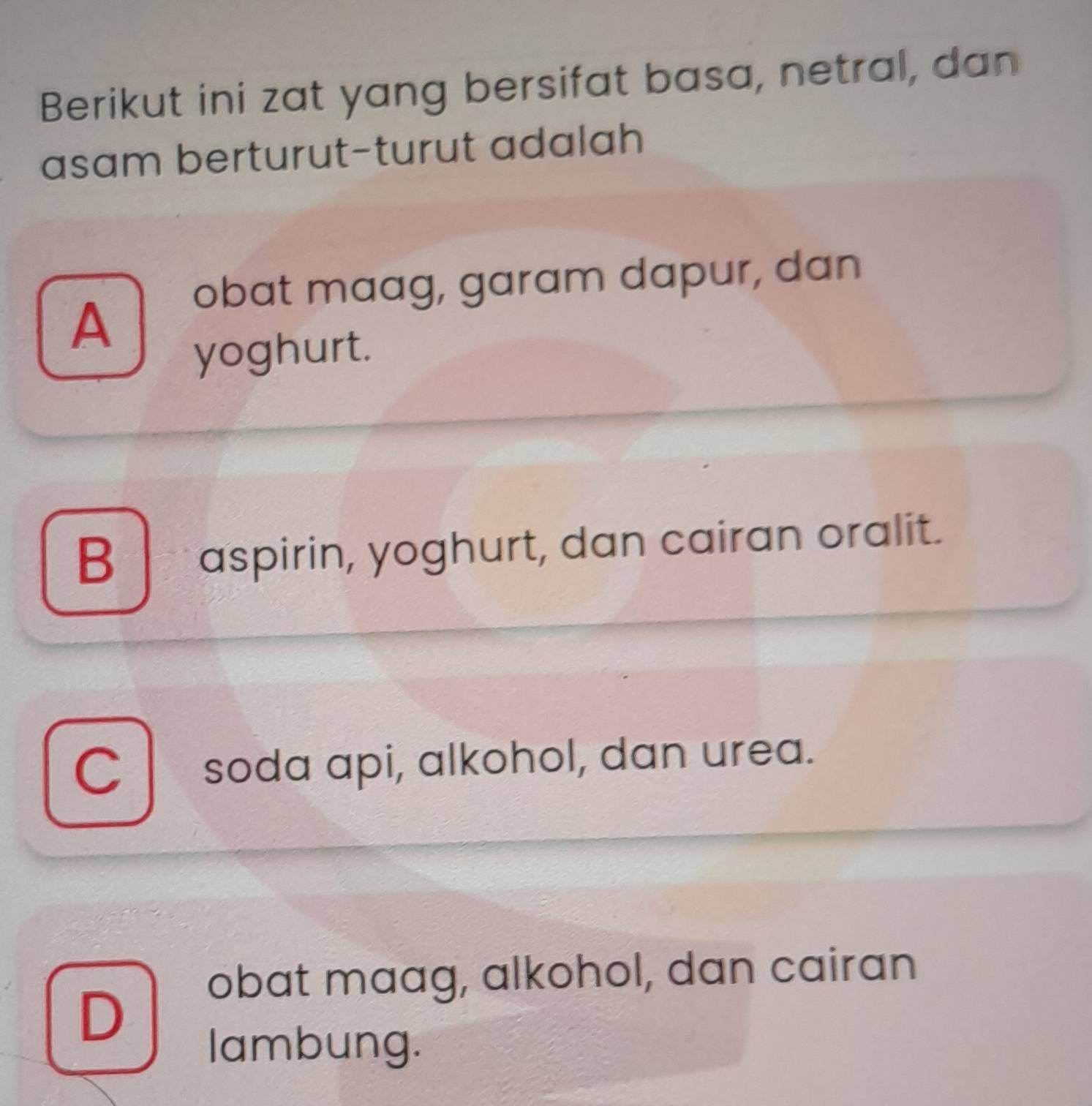 Berikut ini zat yang bersifat basa, netral, dan
asam berturut-turut adalah
obat maag, garam dapur, dan
A
yoghurt.
B aspirin, yoghurt, dan cairan oralit.
C soda api, alkohol, dan urea.
obat maag, alkohol, dan cairan
D
lambung.