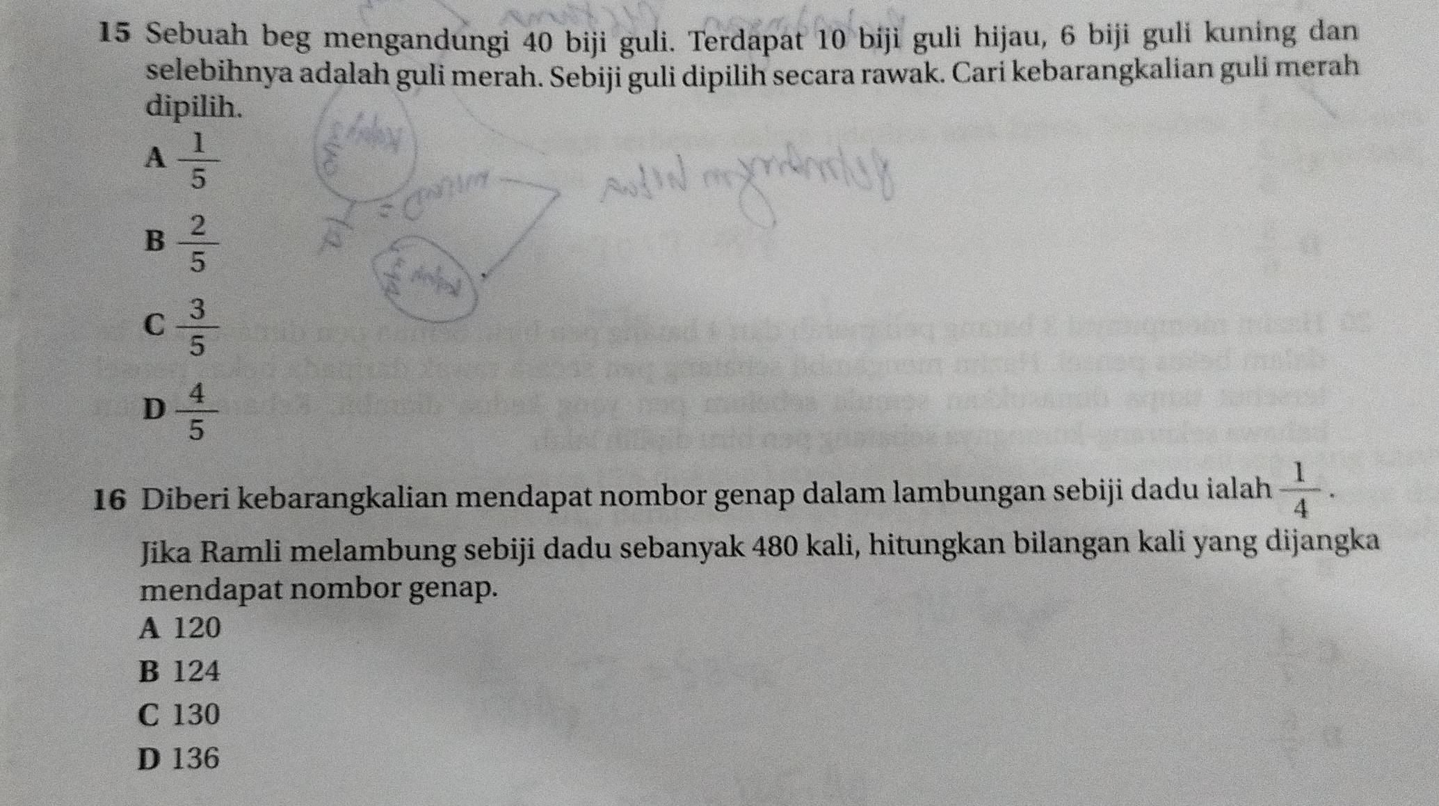 Sebuah beg mengandungi 40 biji guli. Terdapat 10 biji guli hijau, 6 biji guli kuning dan
selebihnya adalah guli merah. Sebiji guli dipilih secara rawak. Cari kebarangkalian guli merah
dipilih.
A  1/5 
B  2/5 
C  3/5 
D  4/5 
16 Diberi kebarangkalian mendapat nombor genap dalam lambungan sebiji dadu ialah  1/4 . 
Jika Ramli melambung sebiji dadu sebanyak 480 kali, hitungkan bilangan kali yang dijangka
mendapat nombor genap.
A 120
B 124
C 130
D 136