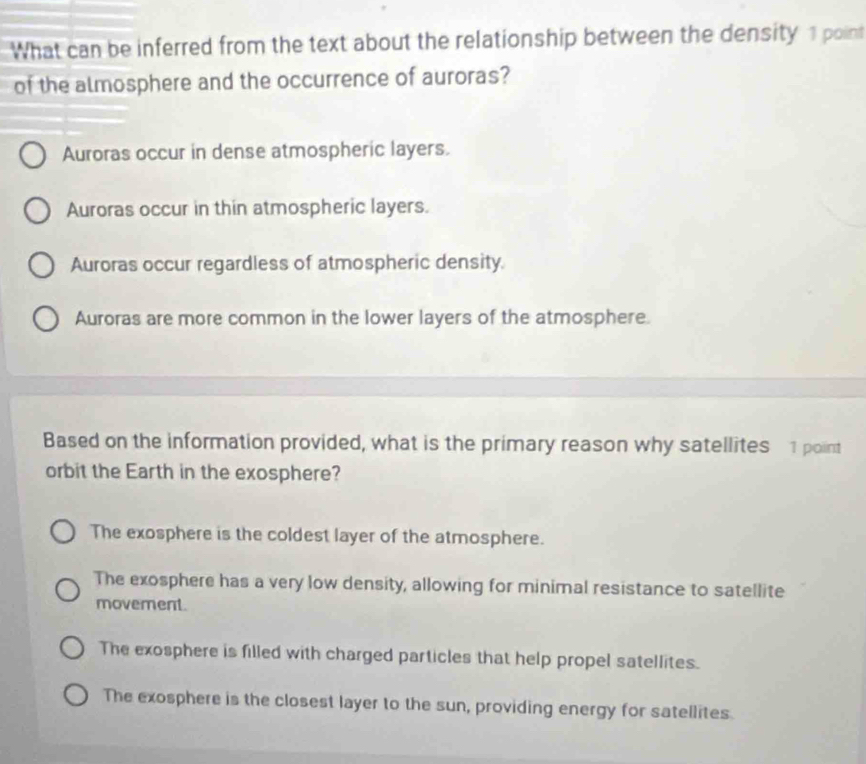 What can be inferred from the text about the relationship between the density 1 point
of the almosphere and the occurrence of auroras?
Auroras occur in dense atmospheric layers.
Auroras occur in thin atmospheric layers.
Auroras occur regardless of atmospheric density.
Auroras are more common in the lower layers of the atmosphere.
Based on the information provided, what is the primary reason why satellites 1 point
orbit the Earth in the exosphere?
The exosphere is the coldest layer of the atmosphere.
The exosphere has a very low density, allowing for minimal resistance to satellite
movement.
The exosphere is filled with charged particles that help propel satellites.
The exosphere is the closest layer to the sun, providing energy for satellites.