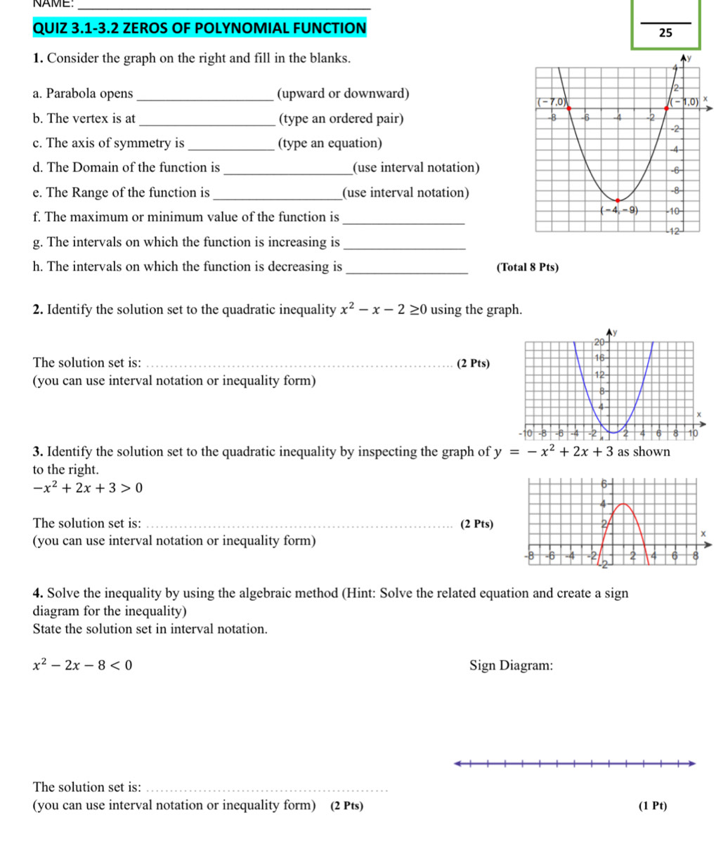 NAME_
QUIZ 3.1-3.2 ZEROS OF POLYNOMIAL FUNCTION
_
25
1. Consider the graph on the right and fill in the blanks. 
a. Parabola opens _(upward or downward)
x
b. The vertex is at _(type an ordered pair)
c. The axis of symmetry is _(type an equation)
d. The Domain of the function is _(use interval notation)
e. The Range of the function is _(use interval notation)
_
f. The maximum or minimum value of the function is
g. The intervals on which the function is increasing is_
h. The intervals on which the function is decreasing is _(Total 8 Pts)
2. Identify the solution set to the quadratic inequality x^2-x-2≥ 0 using the graph.
The solution set is: _(2 Pts)
(you can use interval notation or inequality form)
3. Identify the solution set to the quadratic inequality by inspecting the graph of y=-x^2+2x+3 as shown
to the right.
-x^2+2x+3>0
The solution set is: _(2 Pts)
(you can use interval notation or inequality form)
4. Solve the inequality by using the algebraic method (Hint: Solve the related equation and create a sign
diagram for the inequality)
State the solution set in interval notation.
x^2-2x-8<0</tex> Sign Diagram:
The solution set is:_
(you can use interval notation or inequality form) (2 Pts) (1 Pt)