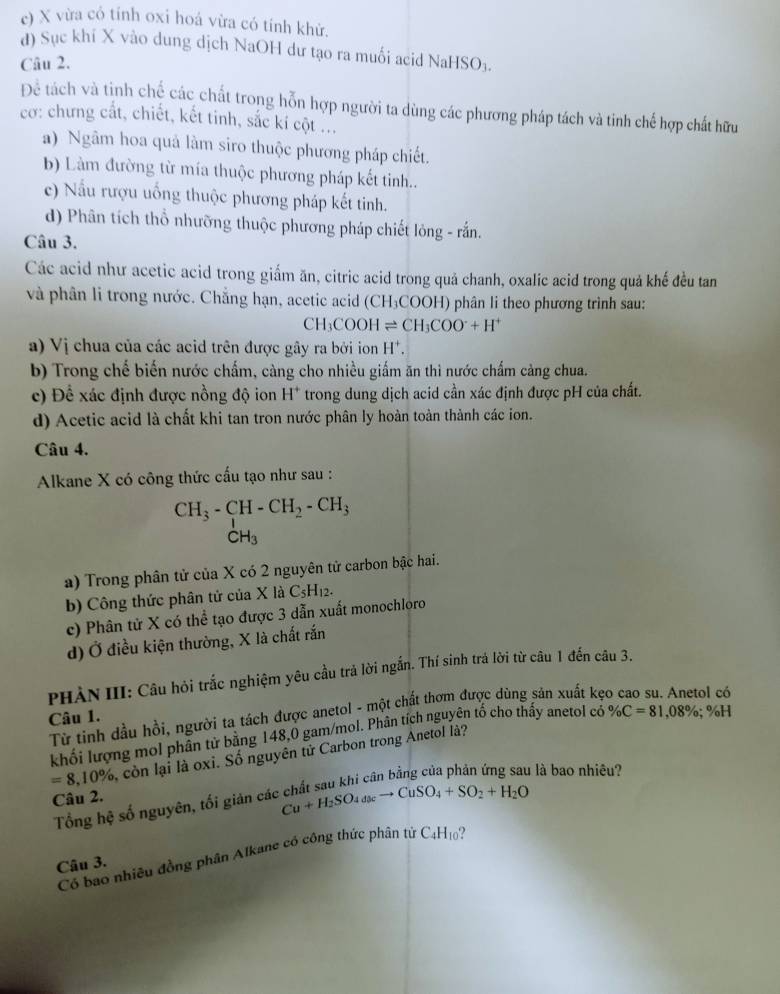 c) X vừa có tính oxi hoá vừa có tính khử.
d) Sục khí X vào dung dịch NaOH dư tạo ra muối acid NaHSO₃.
Câu 2.
Để tách và tịnh chế các chất trong hỗn hợp người ta dùng các phương pháp tách và tinh chế hợp chất hữu
cơ: chưng cắt, chiết, kết tinh, sắc kí cột ...
a) Ngâm hoa quả làm siro thuộc phương pháp chiết.
b) Làm đường từ mía thuộc phương pháp kết tinh..
c) Nấu rượu uống thuộc phương pháp kết tinh.
d) Phân tích thổ nhưỡng thuộc phương pháp chiết lỏng - rắn.
Câu 3.
Các acid như acetic acid trong giẩm ăn, citric acid trong quả chanh, oxalic acid trong quả khế đều tan
và phân li trong nước. Chẳng hạn, acetic acid (C H₃COOH) phân li theo phương trình sau:
CH_3COOHleftharpoons CH_3COO^-+H^+
a) Vị chua của các acid trên được gây ra bởi ion H*.
b) Trong chế biến nước chấm, càng cho nhiều giấm ăn thì nước chấm càng chua.
c) Để xác định được nồng độ ion H^+ trong dung dịch acid cần xác định được pH của chất.
d) Acetic acid là chất khi tan tron nước phân ly hoàn toàn thành các ion.
Câu 4.
Alkane X có công thức cấu tạo như sau :
CH_3-CH-CH_2-CH_3
CH_3
a) Trong phân tử của X có 2 nguyên tử carbon bậc hai.
b) Công thức phân tử của X là C_5H_12.
c) Phân tử X có thể tạo được 3 dẫn xuất monochloro
d) Ở điều kiện thường, X là chất rắn
PHẢN III: Câu hỏi trắc nghiệm yêu cầu trả lời ngắn. Thí sinh trá lời từ câu 1 đến câu 3.
Từ tinh dầu hồi, người ta tách được anetol - một chất thơm được dùng sản xuất kẹo cao su. Anetol có
Câu 1.
khối lượng mol phân tử bằng 148,0 gam/mol. Phân tích nguyên tố cho thấy anetol có % C=81,08% ;% H
=8,10% còn lại là oxi. Số nguyên tử Carbon trong Anetol là?
l là bao nhiêu?
Câu 2.
Tổng hệ số nguyên, tối giản các Cu+H_2SO_4to CuSO_4+SO_2+H_2O
Có bao nhiều đồng phân Alkane có công thức phân tứ C4H10?
Câu 3.