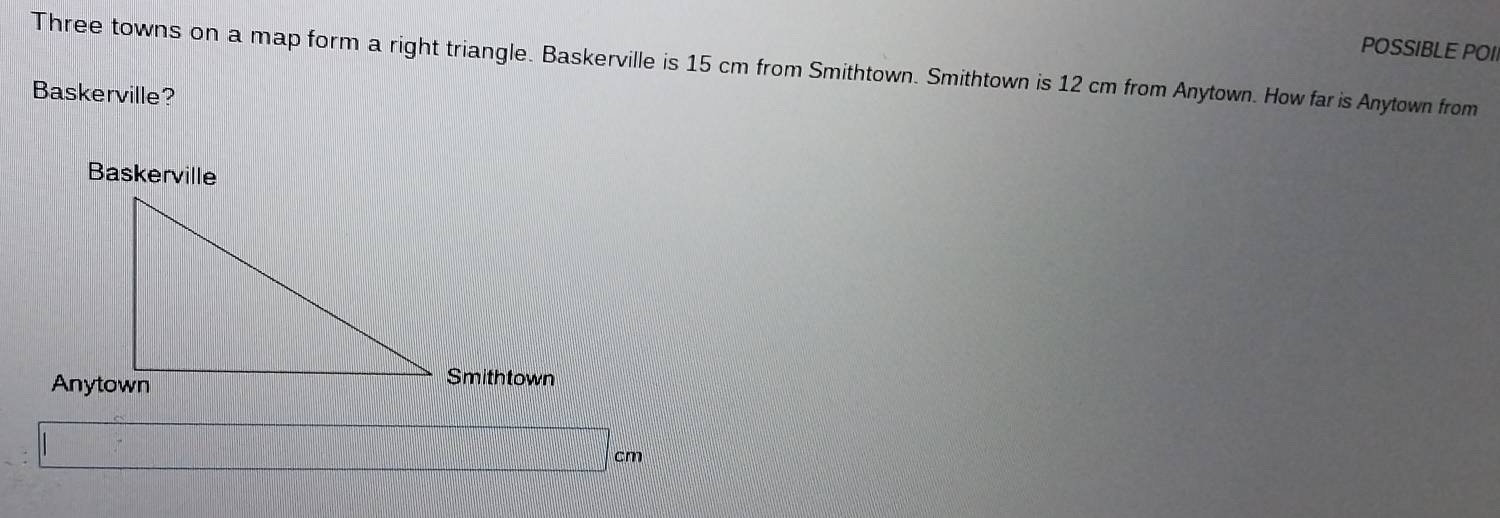 POSSIBLE POII 
Three towns on a map form a right triangle. Baskerville is 15 cm from Smithtown. Smithtown is 12 cm from Anytown. How far is Anytown from 
Baskerville? 
Baskerville