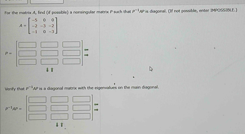 For the matrix A, find (if possible) a nonsingular matrix P such that P^(-1)AP is diagonal. (If not possible, enter IMPOSSIBLE.)
A=beginbmatrix -5&0&0 -2&-3&-2 -1&0&-3endbmatrix
1 
Verify that P^(-1)AP is a diagonal matrix with the eigenvalues on the main diagonal.
P^(-1)AP=