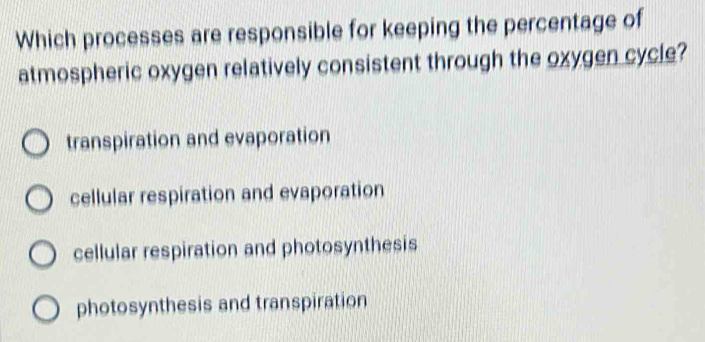 Which processes are responsible for keeping the percentage of
atmospheric oxygen relatively consistent through the oxygen cycle?
transpiration and evaporation
cellular respiration and evaporation
cellular respiration and photosynthesis
photosynthesis and transpiration