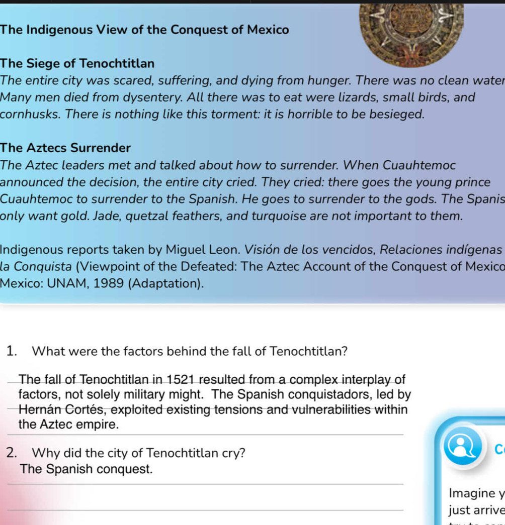 The Indigenous View of the Conquest of Mexico 
The Siege of Tenochtitlan 
The entire city was scared, suffering, and dying from hunger. There was no clean water 
Many men died from dysentery. All there was to eat were lizards, small birds, and 
cornhusks. There is nothing like this torment: it is horrible to be besieged. 
The Aztecs Surrender 
The Aztec leaders met and talked about how to surrender. When Cuauhtemoc 
announced the decision, the entire city cried. They cried: there goes the young prince 
Cuauhtemoc to surrender to the Spanish. He goes to surrender to the gods. The Spanis 
only want gold. Jade, quetzal feathers, and turquoise are not important to them. 
Indigenous reports taken by Miguel Leon. Visión de los vencidos, Relaciones indígenas 
la Conquista (Viewpoint of the Defeated: The Aztec Account of the Conquest of Mexico 
Mexico: UNAM, 1989 (Adaptation). 
1. What were the factors behind the fall of Tenochtitlan? 
The fall of Tenochtitlan in 1521 resulted from a complex interplay of 
factors, not solely military might. The Spanish conquistadors, led by 
Hernán Cortés, exploited existing tensions and vulnerabilities within 
the Aztec empire. 
2. Why did the city of Tenochtitlan cry? 
C 
The Spanish conquest. 
Imagine y 
just arrive