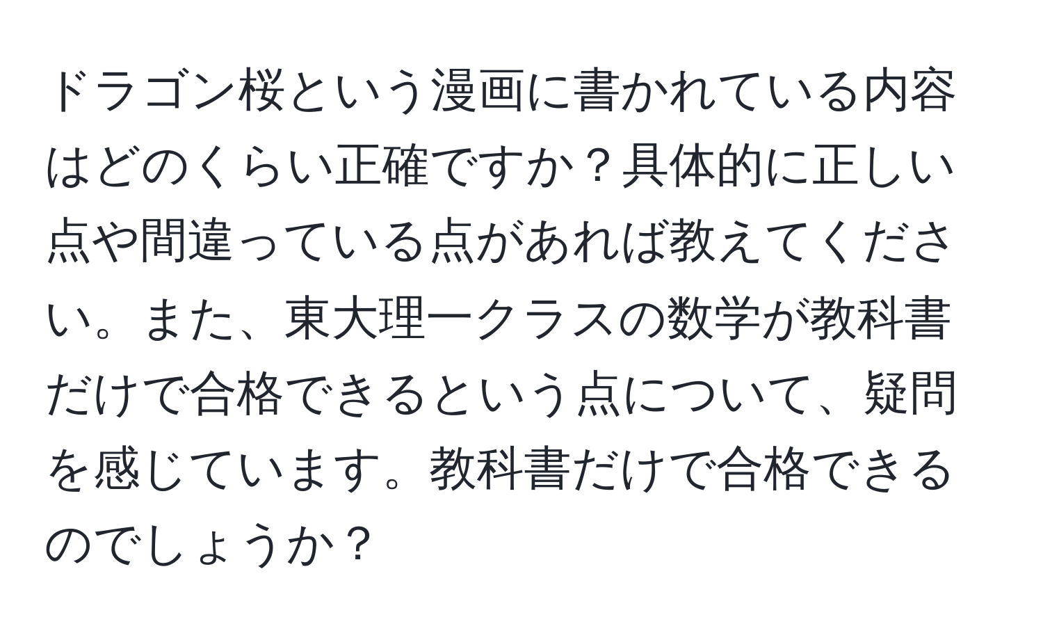 ドラゴン桜という漫画に書かれている内容はどのくらい正確ですか？具体的に正しい点や間違っている点があれば教えてください。また、東大理一クラスの数学が教科書だけで合格できるという点について、疑問を感じています。教科書だけで合格できるのでしょうか？