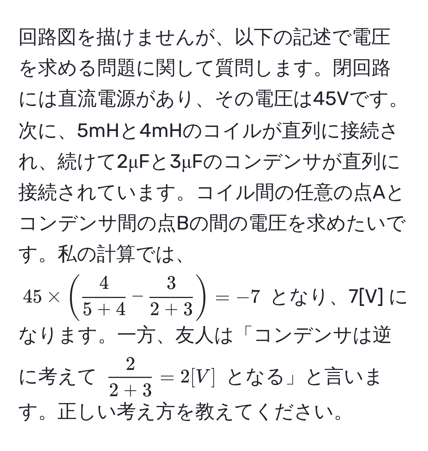 回路図を描けませんが、以下の記述で電圧を求める問題に関して質問します。閉回路には直流電源があり、その電圧は45Vです。次に、5mHと4mHのコイルが直列に接続され、続けて2μFと3μFのコンデンサが直列に接続されています。コイル間の任意の点Aとコンデンサ間の点Bの間の電圧を求めたいです。私の計算では、$45 * (  4/5 + 4  -  3/2 + 3  ) = -7$ となり、7[V] になります。一方、友人は「コンデンサは逆に考えて $  2/2 + 3  = 2 [V] $ となる」と言います。正しい考え方を教えてください。