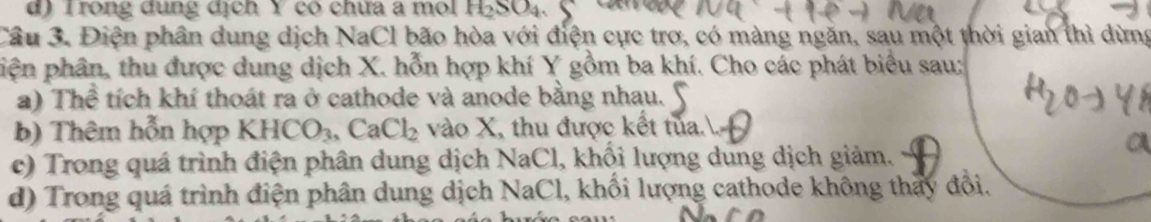 d) Trong dụng dịch Y có chữa a mol H_2SO_4
Câu 3. Điện phân dung dịch NaCl bão hòa với điện cực trơ, có màng ngăn, sau một thời gian thì dừng
piện phân, thu được dung dịch X. hỗn hợp khí Y gồm ba khí. Cho các phát biểu sau;
a) Thể tích khí thoát ra ở cathode và anode bằng nhau.
b) Thêm hỗn hợp KHCO_3, CaCl_2 vào X, thu được kết tủa..
c) Trong quá trình điện phân dung dịch N aC El, khối lượng dung dịch giảm.
d) Trong quá trình điện phân dung dịch NaCl, khối lượng cathode không thấy đổi.