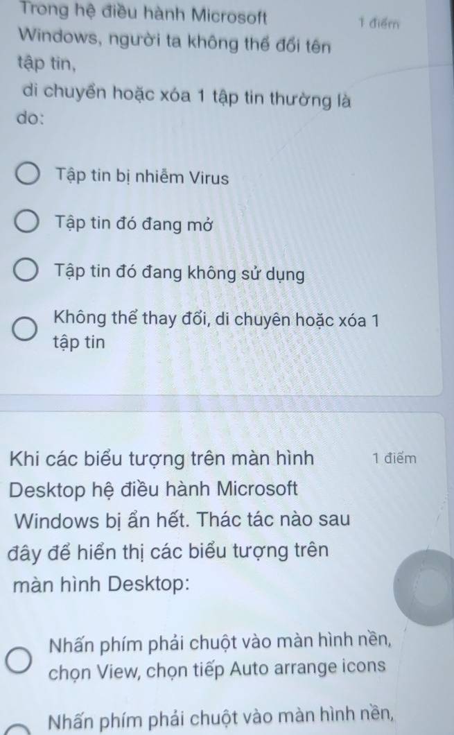 Trong hệ điều hành Microsoft 1 điểm
Windows, người ta không thế đổi tên
tập tin,
di chuyển hoặc xóa 1 tập tin thường là
do:
Tập tin bị nhiễm Virus
Tập tin đó đang mở
Tập tin đó đang không sử dụng
Không thể thay đổi, di chuyên hoặc xóa 1
tập tin
Khi các biểu tượng trên màn hình 1 điểm
Desktop hệ điều hành Microsoft
Windows bị ẩn hết. Thác tác nào sau
đây để hiển thị các biểu tượng trên
màn hình Desktop:
Nhấn phím phải chuột vào màn hình nền,
chọn View, chọn tiếp Auto arrange icons
Nhấn phím phải chuột vào màn hình nền,