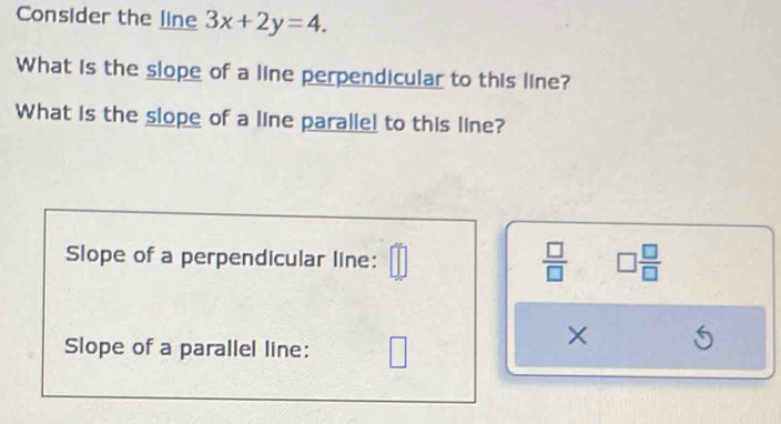 Consider the line 3x+2y=4. 
What is the slope of a line perpendicular to this line? 
What is the slope of a line paralle! to this line? 
Slope of a perpendicular line: 
 □ /□   □  □ /□  
Slope of a parallel line: 
×