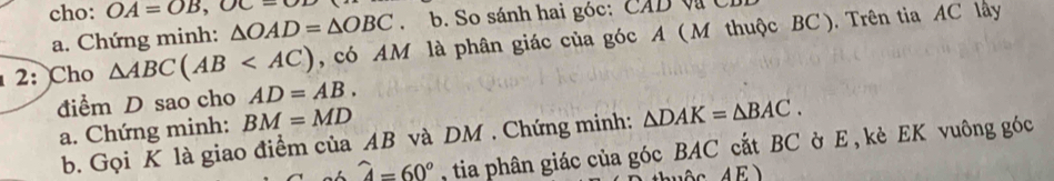 cho: OA=OB,OC- △ OAD=△ OBC. b. So sánh hai góc: CAD Và Cỉ 
a. Chứng minh: 
2: Cho △ ABC(AB , có AM là phân giác của góc A ( M thuộc BC ). Trên tia AC lây 
điểm D sao cho AD=AB. 
a. Chứng minh: BM=MD
b. Gọi K là giao điểm của AB và DM. Chứng minh: △ DAK=△ BAC.
widehat A=60° , tia phân giác của góc BAC cắt BC ờ E , kè EK vuông góc