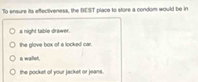 To ensure its effectiveness, the BEST place to store a condom would be in
a night table drawer.
the glove box of a locked car.
a wallet.
the pocket of your jacket or jeans.