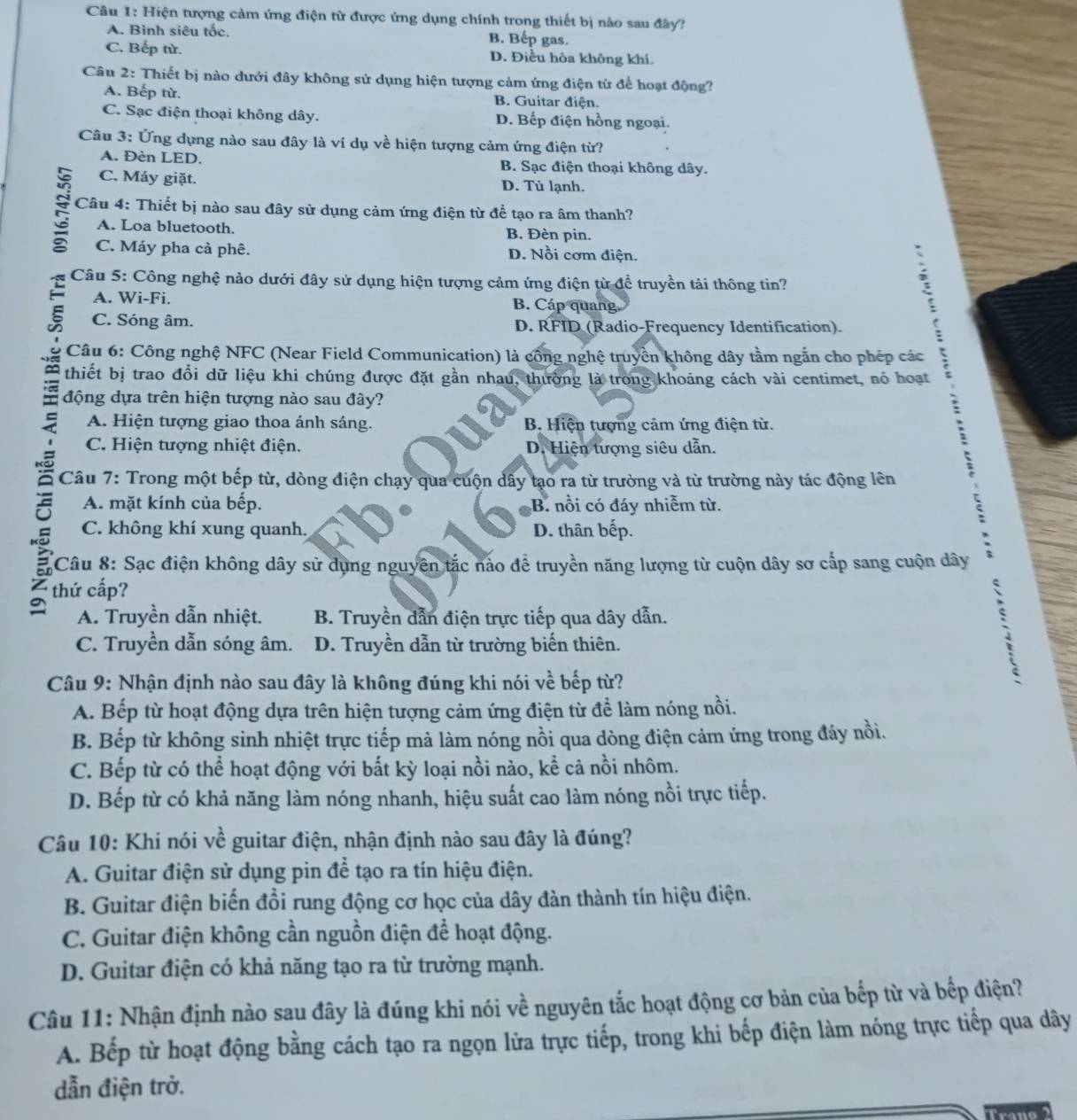 Hiện tượng cảm ứng điện từ được ứng dụng chính trong thiết bị nào sau đây?
A. Bình siêu tốc. B. Bếp gas.
C. Bếp từ. D. Điều hòa không khí.
Câu 2: Thiết bị nào dưới đây không sử dụng hiện tượng cảm ứng điện từ để hoạt động?
A. Bếp từ. B. Guitar điện.
C. Sạc điện thoại không dây. D. Bếp điện hồng ngoại.
Câu 3: Ứng dụng nào sau đây là ví dụ về hiện tượng cảm ứng điện từ?
A. Đèn LED. B. Sạc điện thoại không dây.
C. Máy giặt. D. Tủ lạnh.
:  Câu 4: Thiết bị nào sau đây sử dụng cảm ứng điện từ để tạo ra âm thanh?
A. Loa bluetooth. B. Đèn pin.
C. Máy pha cà phê. D. Nồi cơm điện.
Câu 5: Công nghệ nào dưới đây sử dụng hiện tượng cảm ứng điện từ để truyền tải thông tin?
A. Wi-Fi. B. Cáp quang.
C. Sóng âm. D. RFID (Radio-Frequency Identification).
Câu 6: Công nghệ NFC (Near Field Communication) là công nghệ truyền không dây tầm ngắn cho phép các
thiết bị trao đổi dữ liệu khi chúng được đặt gần nhau, thường là trong khoảng cách vài centimet, nó hoạt
động dựa trên hiện tượng nào sau đây?
A. Hiện tượng giao thoa ánh sáng. B Hiện tượng cảm ứng điện từ.
、
C. Hiện tượng nhiệt điện. D. Hiện tượng siêu dẫn.
`
Câu 7: Trong một bếp từ, dòng điện chạy qua cuộn dây tạo ra từ trường và từ trường này tác động lên
A. mặt kính của bếp. B. nổi có đáy nhiễm từ.
C. không khí xung quanh. D. thân bếp.
Câu 8: Sạc điện không dây sử dụng nguyên tắc nảo đề truyền năng lượng từ cuộn dây sơ cấp sang cuộn dây
thứ cấp?

A. Truyền dẫn nhiệt.  B. Truyền dẫn điện trực tiếp qua dây dẫn.
^
C. Truyền dẫn sóng âm. D. Truyền dẫn từ trường biến thiên.
Câu 9: Nhận định nào sau đây là không đúng khi nói về bếp từ?
A. Bếp từ hoạt động dựa trên hiện tượng cảm ứng điện từ để làm nóng nồi.
B. Bếp từ không sinh nhiệt trực tiếp mà làm nóng nồi qua dòng điện cảm ứng trong đảy nồi.
C. Bếp từ có thể hoạt động với bất kỳ loại nồi nào, kể cả nồi nhôm.
D. Bếp từ có khả năng làm nóng nhanh, hiệu suất cao làm nóng nồi trực tiếp.
Câu 10: Khi nói về guitar điện, nhận định nào sau đây là đúng?
A. Guitar điện sử dụng pin để tạo ra tín hiệu điện.
B. Guitar điện biến đổi rung động cơ học của dây đàn thành tín hiệu điện.
C. Guitar điện không cần nguồn điện để hoạt động.
D. Guitar điện có khả năng tạo ra từ trường mạnh.
Câu 11: Nhận định nào sau đây là đúng khi nói về nguyên tắc hoạt động cơ bản của bếp từ và bếp điện?
A. Bếp từ hoạt động bằng cách tạo ra ngọn lửa trực tiếp, trong khi bếp điện làm nóng trực tiếp qua dây
dẫn điện trở.