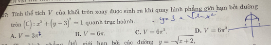 7: Tính thể tích V của khối tròn xoay được sinh ra khi quay hình phẳng giới hạn bởi đường
tròn (C) : x^2+(y-3)^2=1 quanh trục hoành.
A. V=3π^2. B. V=6π. C. V=6π^2. D. V=6π^3
(H) giới hạn bởi các đường y=-sqrt(x+2),