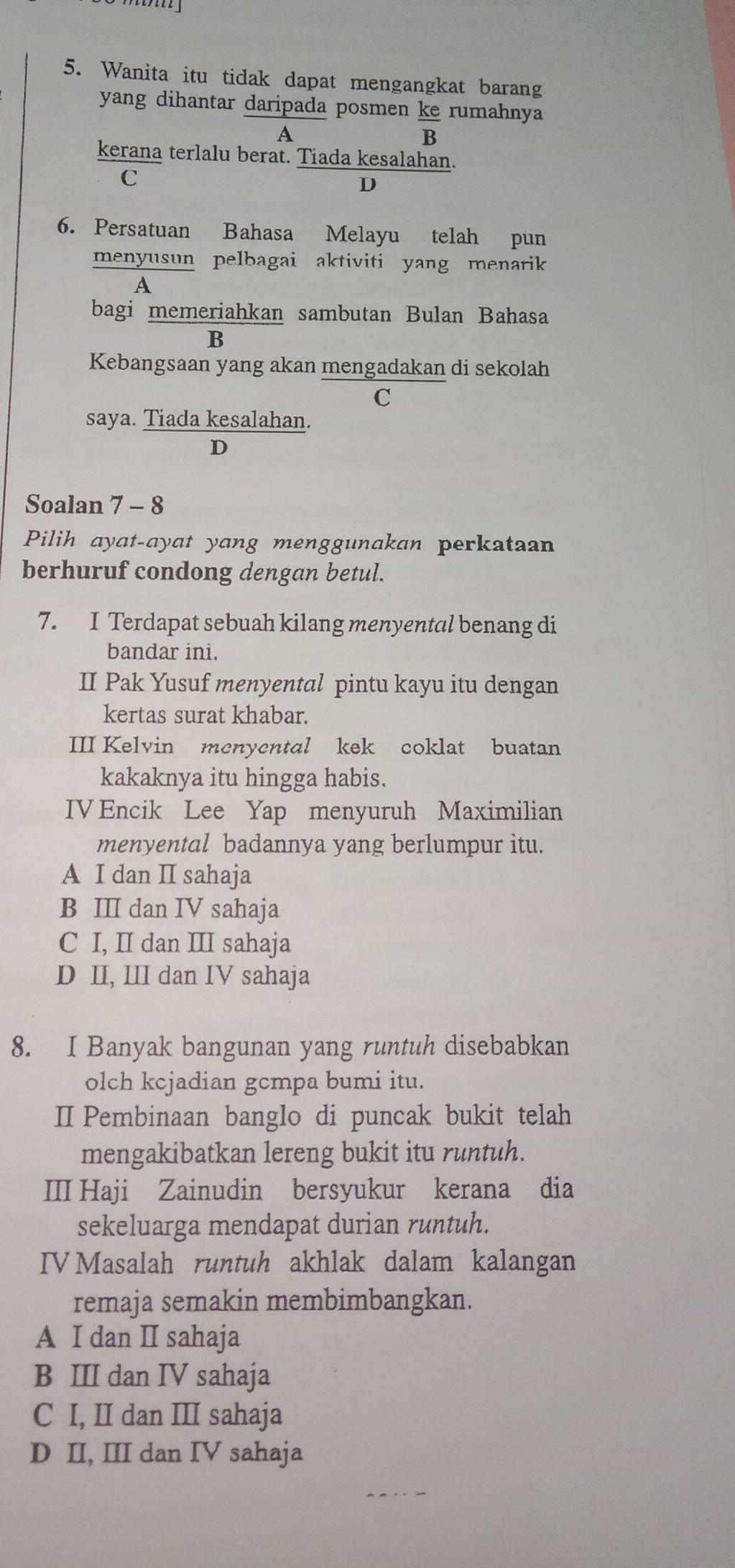 Wanita itu tidak dapat mengangkat barang
yang dihantar daripada posmen ke rumahnya
A
B
kerana terlalu berat. Tiada kesalahan.
C
D
6. Persatuan Bahasa Melayu telah pun
menyusun pelbagai aktiviti yang menarik
A
bagi memeriahkan sambutan Bulan Bahasa
B
Kebangsaan yang akan mengadakan di sekolah
C
saya. Tiada kesalahan.
D
Soalan 7 - 8
Pilih ayat-ayat yang menggunakan perkataan
berhuruf condong dengan betul.
7. I Terdapat sebuah kilang menyental benang di
bandar ini.
II Pak Yusuf menyental pintu kayu itu dengan
kertas surat khabar.
III Kelvin menyental kek coklat buatan
kakaknya itu hingga habis.
IV Encik Lee Yap menyuruh Maximilian
menyental badannya yang berlumpur itu.
A I dan II sahaja
B III dan IV sahaja
C I, II dan III sahaja
D II, III dan IV sahaja
8. I Banyak bangunan yang runtuh disebabkan
olch kcjadian gcmpa bumi itu.
I Pembinaan banglo di puncak bukit telah
mengakibatkan lereng bukit itu runtuh.
III Haji Zainudin bersyukur kerana dia
sekeluarga mendapat durian runtuh.
IV Masalah runtuh akhlak dalam kalangan
remaja semakin membimbangkan.
A I dan I sahaja
B III dan IV sahaja
C I, II dan III sahaja
D II, III dan IV sahaja